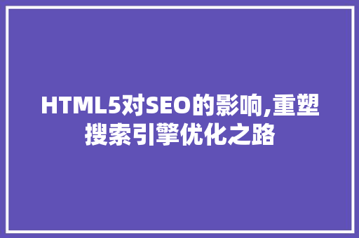 HTML5对SEO的影响,重塑搜索引擎优化之路