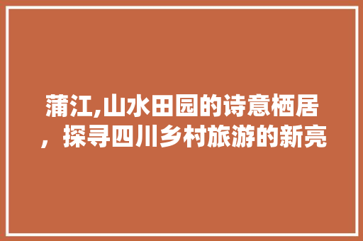 蒲江,山水田园的诗意栖居，探寻四川乡村旅游的新亮点
