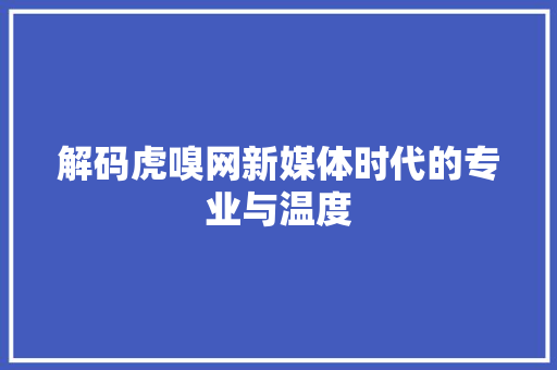 解码虎嗅网新媒体时代的专业与温度