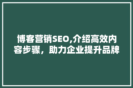 博客营销SEO,介绍高效内容步骤，助力企业提升品牌影响力