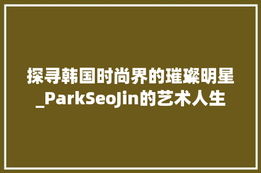 探寻韩国时尚界的璀璨明星_ParkSeoJin的艺术人生