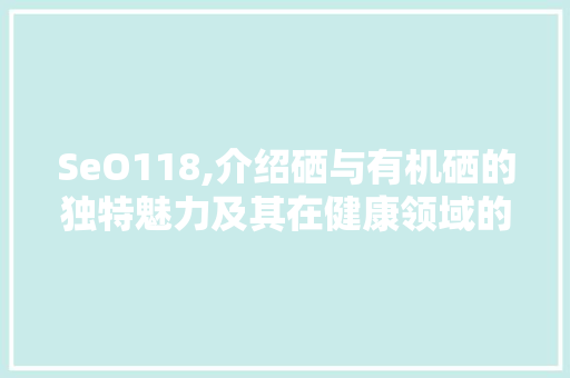 SeO118,介绍硒与有机硒的独特魅力及其在健康领域的应用