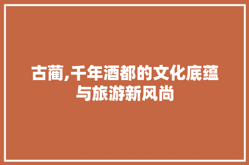 古蔺,千年酒都的文化底蕴与旅游新风尚