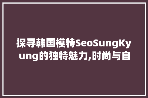 探寻韩国模特SeoSungKyung的独特魅力,时尚与自信的完美结合