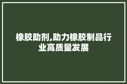 橡胶助剂,助力橡胶制品行业高质量发展