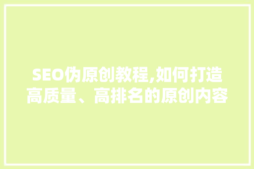 SEO伪原创教程,如何打造高质量、高排名的原创内容