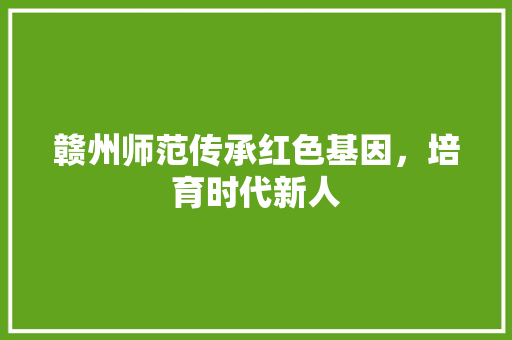 赣州师范传承红色基因，培育时代新人