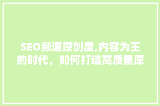 SEO频道原创度,内容为王的时代，如何打造高质量原创内容