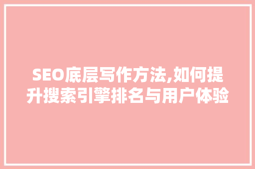 SEO底层写作方法,如何提升搜索引擎排名与用户体验
