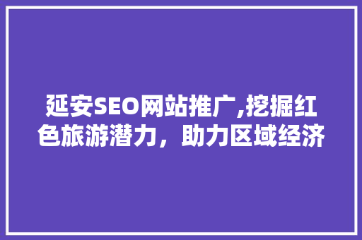 延安SEO网站推广,挖掘红色旅游潜力，助力区域经济发展