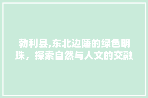 勃利县,东北边陲的绿色明珠，探索自然与人文的交融之美
