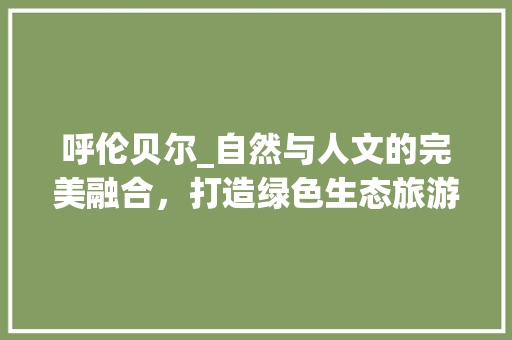 呼伦贝尔_自然与人文的完美融合，打造绿色生态旅游新地标