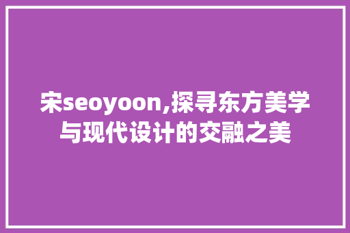 宋seoyoon,探寻东方美学与现代设计的交融之美