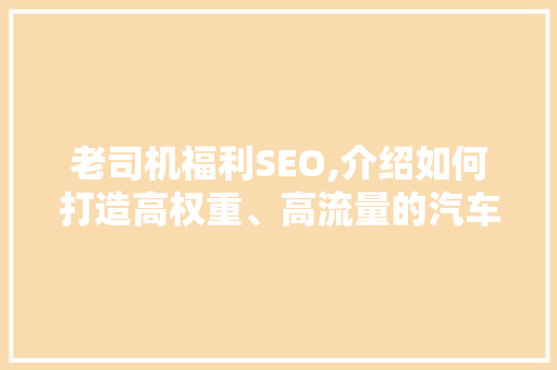 老司机福利SEO,介绍如何打造高权重、高流量的汽车行业网站