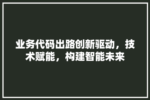 业务代码出路创新驱动，技术赋能，构建智能未来