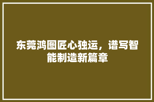东莞鸿图匠心独运，谱写智能制造新篇章