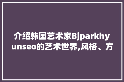 介绍韩国艺术家Bjparkhyunseo的艺术世界,风格、方法与影响