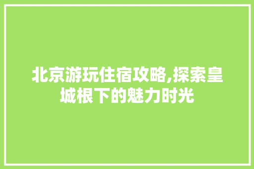 北京游玩住宿攻略,探索皇城根下的魅力时光