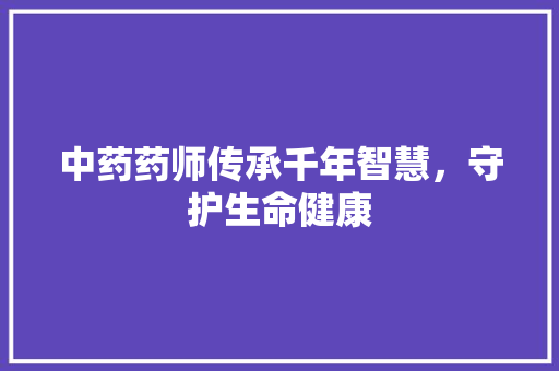 中药药师传承千年智慧，守护生命健康