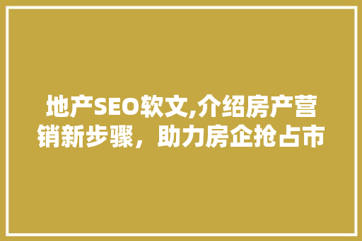 地产SEO软文,介绍房产营销新步骤，助力房企抢占市场先机