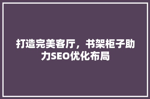 打造完美客厅，书架柜子助力SEO优化布局