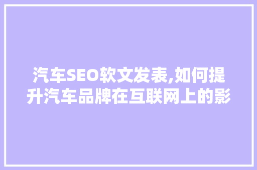 汽车SEO软文发表,如何提升汽车品牌在互联网上的影响力