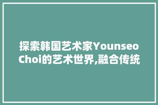 探索韩国艺术家YounseoChoi的艺术世界,融合传统与创新的精神之旅