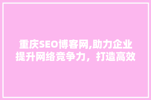 重庆SEO博客网,助力企业提升网络竞争力，打造高效SEO步骤