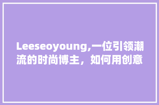 Leeseoyoung,一位引领潮流的时尚博主，如何用创意与坚持打造个人品牌