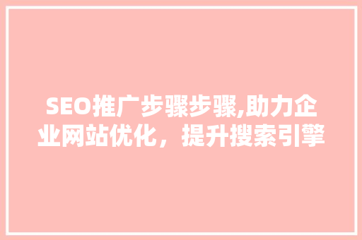 SEO推广步骤步骤,助力企业网站优化，提升搜索引擎排名