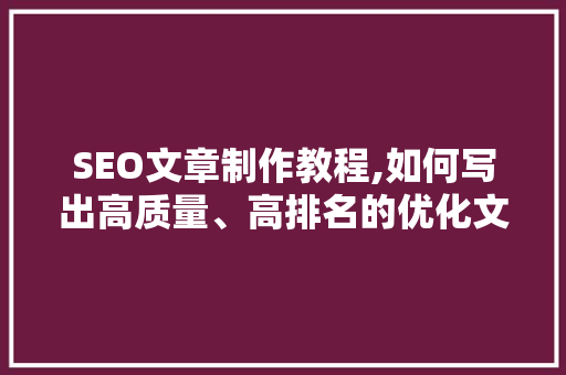 SEO文章制作教程,如何写出高质量、高排名的优化文章