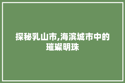 探秘乳山市,海滨城市中的璀璨明珠