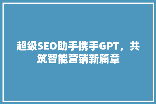 超级SEO助手携手GPT，共筑智能营销新篇章