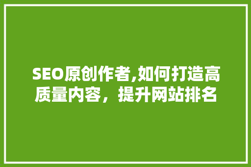 SEO原创作者,如何打造高质量内容，提升网站排名