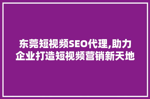 东莞短视频SEO代理,助力企业打造短视频营销新天地