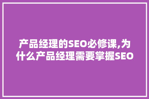 产品经理的SEO必修课,为什么产品经理需要掌握SEO