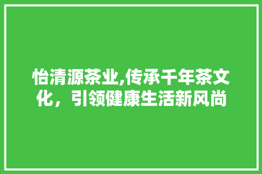 怡清源茶业,传承千年茶文化，引领健康生活新风尚