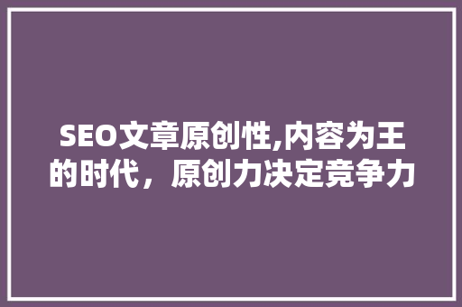SEO文章原创性,内容为王的时代，原创力决定竞争力