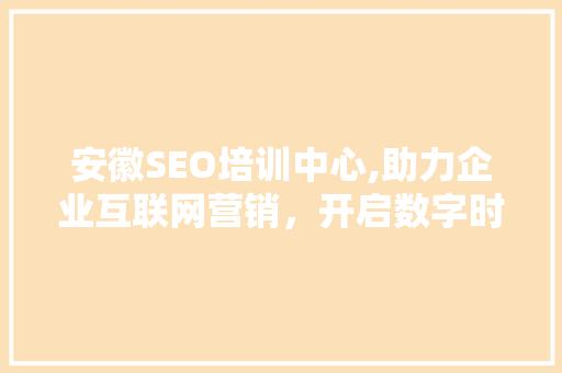 安徽SEO培训中心,助力企业互联网营销，开启数字时代新篇章