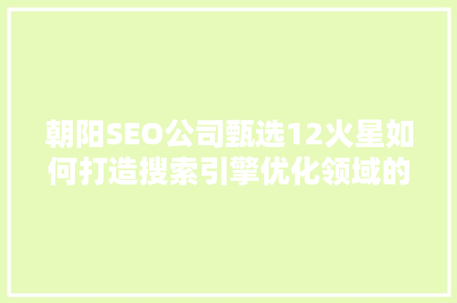 朝阳SEO公司甄选12火星如何打造搜索引擎优化领域的璀璨星河