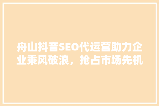 舟山抖音SEO代运营助力企业乘风破浪，抢占市场先机