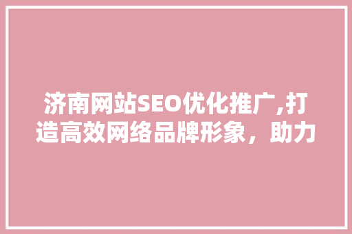 济南网站SEO优化推广,打造高效网络品牌形象，助力企业腾飞