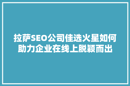 拉萨SEO公司佳选火星如何助力企业在线上脱颖而出