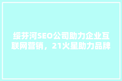 绥芬河SEO公司助力企业互联网营销，21火星助力品牌腾飞