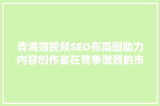 青海短视频SEO布局图助力内容创作者在竞争激烈的市场脱颖而出