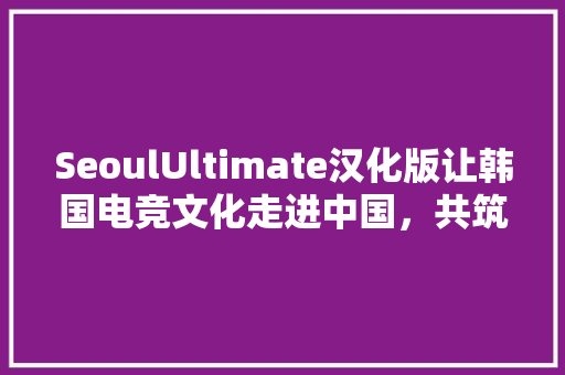 SeoulUltimate汉化版让韩国电竞文化走进中国，共筑电竞梦想