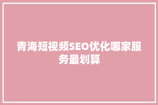 青海短视频SEO优化哪家服务最划算
