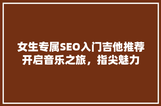 女生专属SEO入门吉他推荐开启音乐之旅，指尖魅力