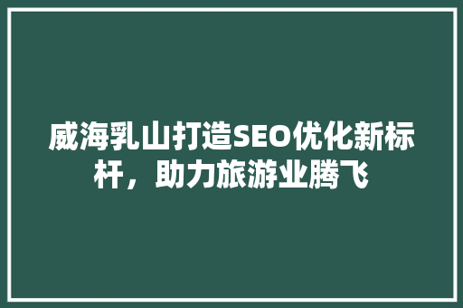 威海乳山打造SEO优化新标杆，助力旅游业腾飞