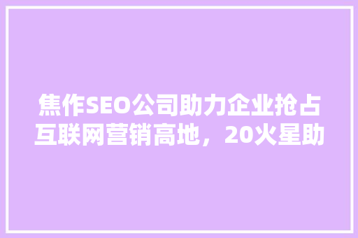 焦作SEO公司助力企业抢占互联网营销高地，20火星助力企业腾飞